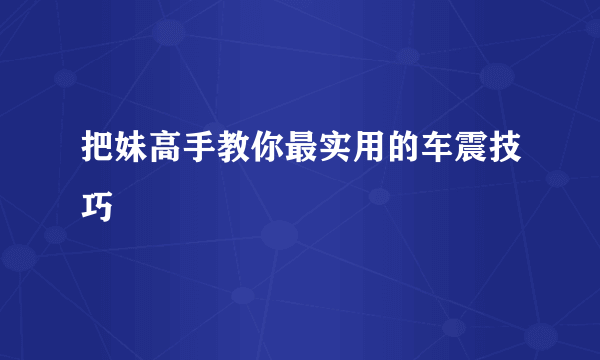 把妹高手教你最实用的车震技巧