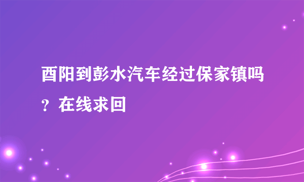 酉阳到彭水汽车经过保家镇吗？在线求回