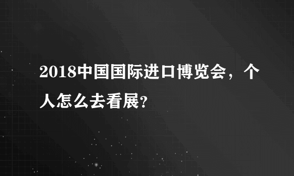 2018中国国际进口博览会，个人怎么去看展？