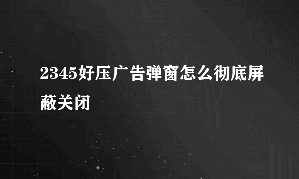 2345好压广告弹窗怎么彻底屏蔽关闭