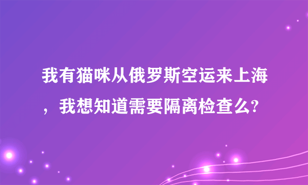 我有猫咪从俄罗斯空运来上海，我想知道需要隔离检查么?