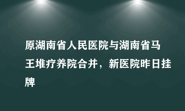 原湖南省人民医院与湖南省马王堆疗养院合并，新医院昨日挂牌