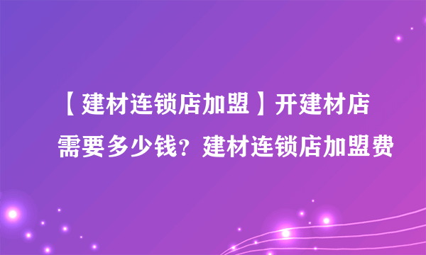 【建材连锁店加盟】开建材店需要多少钱？建材连锁店加盟费