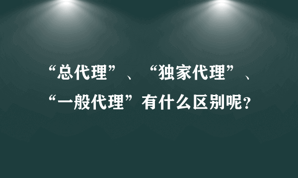 “总代理”、“独家代理”、“一般代理”有什么区别呢？