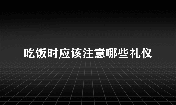 吃饭时应该注意哪些礼仪