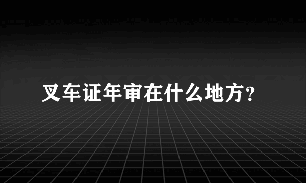 叉车证年审在什么地方？