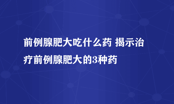 前例腺肥大吃什么药 揭示治疗前例腺肥大的3种药