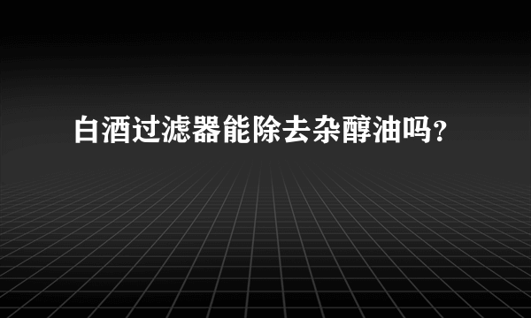 白酒过滤器能除去杂醇油吗？