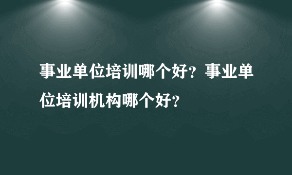 事业单位培训哪个好？事业单位培训机构哪个好？