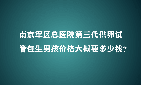 南京军区总医院第三代供卵试管包生男孩价格大概要多少钱？