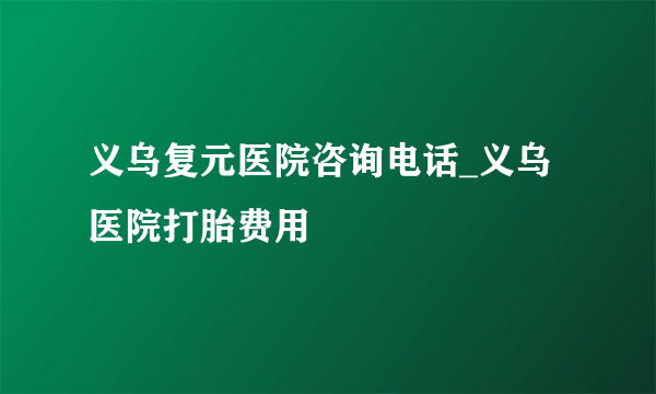 义乌复元医院咨询电话_义乌医院打胎费用