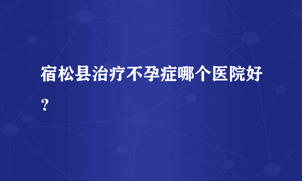 宿松县治疗不孕症哪个医院好？