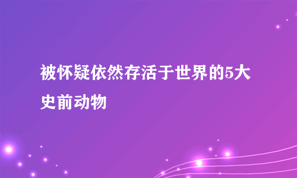 被怀疑依然存活于世界的5大史前动物