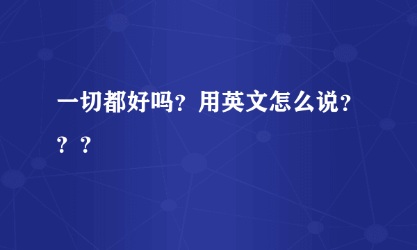 一切都好吗？用英文怎么说？？？