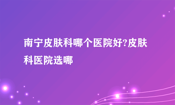 南宁皮肤科哪个医院好?皮肤科医院选哪