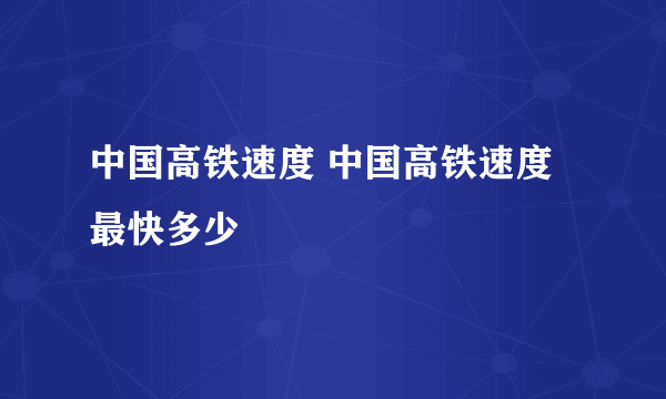 中国高铁速度 中国高铁速度最快多少