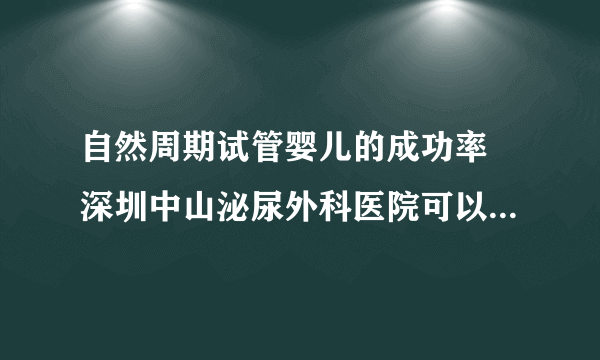 自然周期试管婴儿的成功率 深圳中山泌尿外科医院可以做试管吗