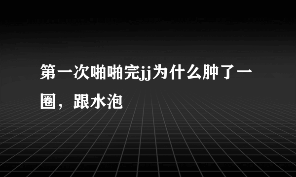 第一次啪啪完jj为什么肿了一圈，跟水泡