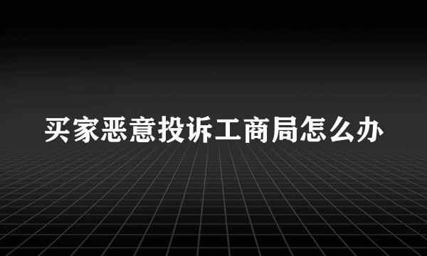 买家恶意投诉工商局怎么办