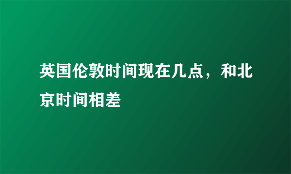 英国伦敦时间现在几点，和北京时间相差