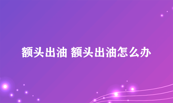 额头出油 额头出油怎么办