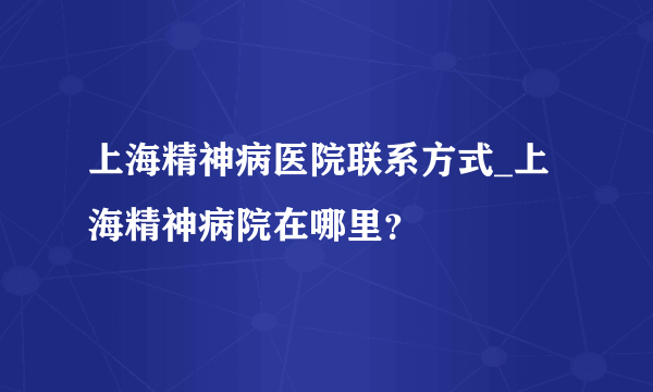 上海精神病医院联系方式_上海精神病院在哪里？