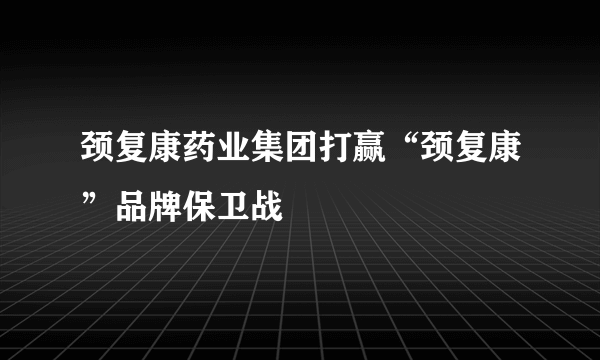 颈复康药业集团打赢“颈复康”品牌保卫战