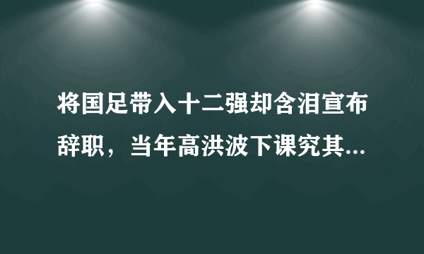 将国足带入十二强却含泪宣布辞职，当年高洪波下课究其原因是什么