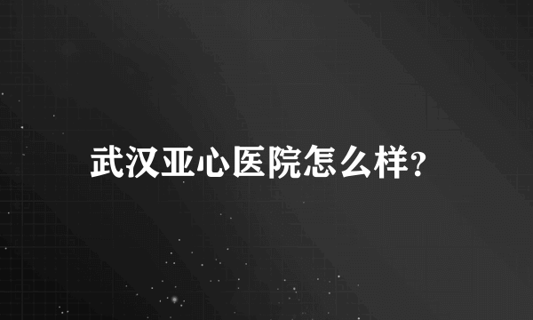 武汉亚心医院怎么样？