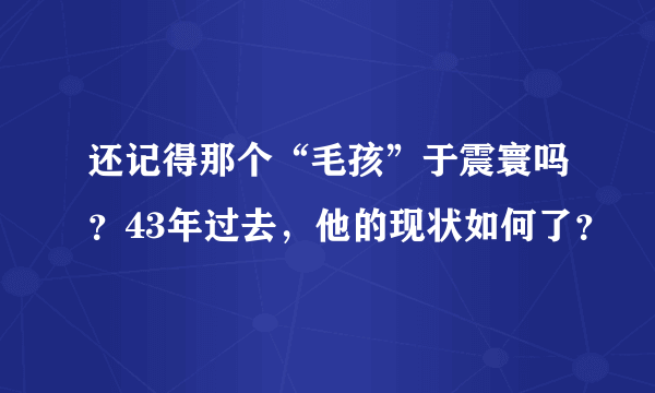 还记得那个“毛孩”于震寰吗？43年过去，他的现状如何了？