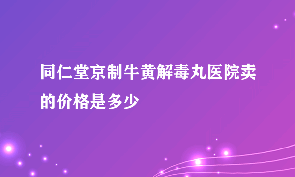 同仁堂京制牛黄解毒丸医院卖的价格是多少