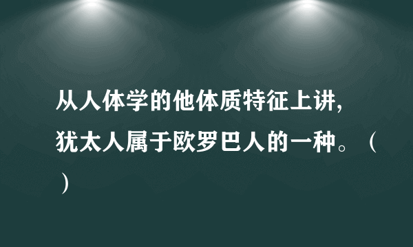 从人体学的他体质特征上讲,犹太人属于欧罗巴人的一种。（）