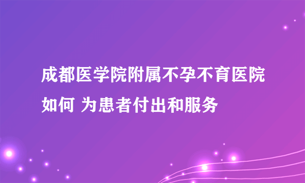 成都医学院附属不孕不育医院如何 为患者付出和服务