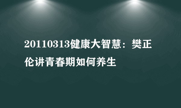 20110313健康大智慧：樊正伦讲青春期如何养生