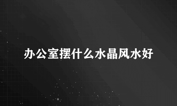 办公室摆什么水晶风水好