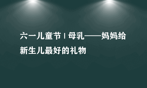 六一儿童节 | 母乳——妈妈给新生儿最好的礼物