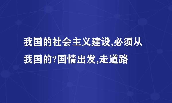 我国的社会主义建设,必须从我国的?国情出发,走道路