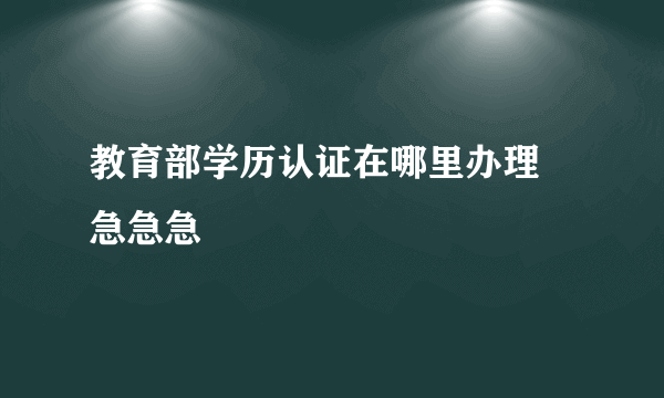 教育部学历认证在哪里办理 急急急