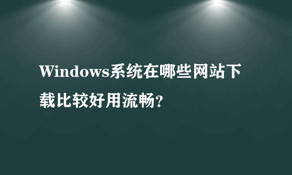 Windows系统在哪些网站下载比较好用流畅？