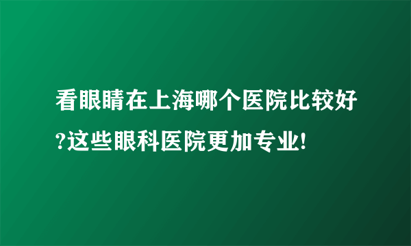 看眼睛在上海哪个医院比较好?这些眼科医院更加专业!