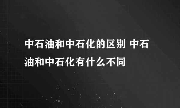 中石油和中石化的区别 中石油和中石化有什么不同