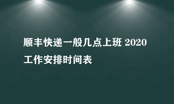 顺丰快递一般几点上班 2020工作安排时间表