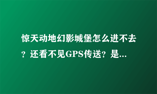 惊天动地幻影城堡怎么进不去？还看不见GPS传送？是因为什么？求高手解答。