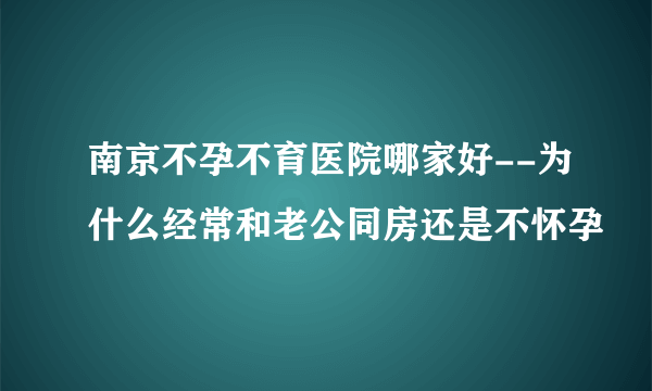 南京不孕不育医院哪家好--为什么经常和老公同房还是不怀孕