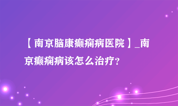 【南京脑康癫痫病医院】_南京癫痫病该怎么治疗？