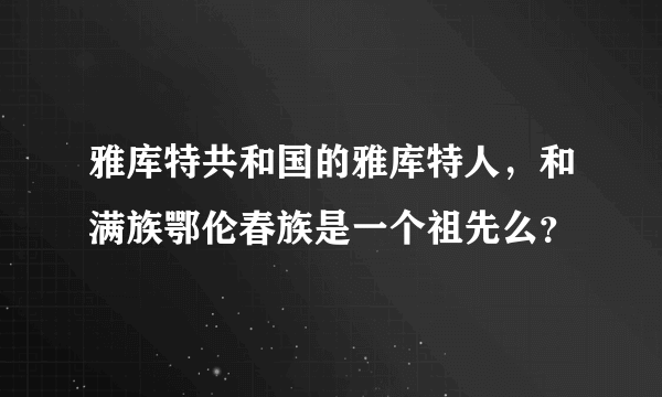 雅库特共和国的雅库特人，和满族鄂伦春族是一个祖先么？