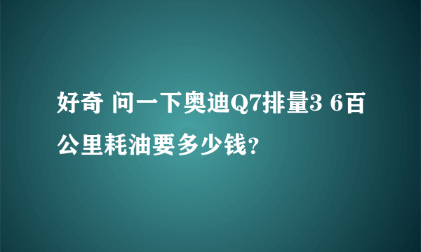 好奇 问一下奥迪Q7排量3 6百公里耗油要多少钱？