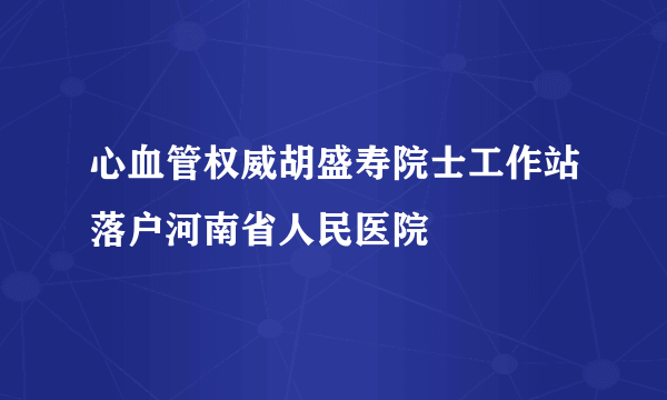 心血管权威胡盛寿院士工作站落户河南省人民医院