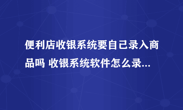 便利店收银系统要自己录入商品吗 收银系统软件怎么录入商品信息