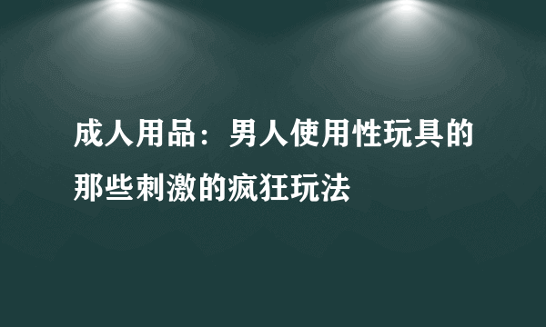 成人用品：男人使用性玩具的那些刺激的疯狂玩法